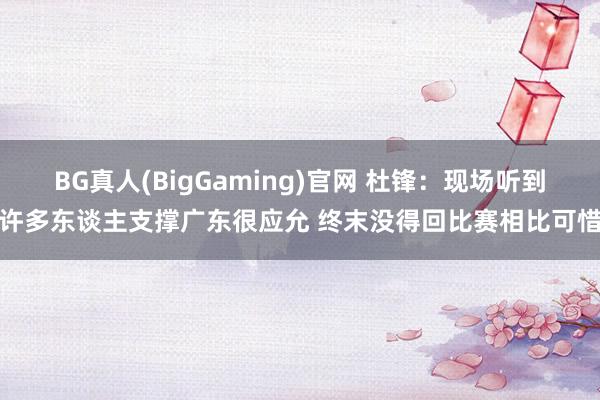 BG真人(BigGaming)官网 杜锋：现场听到许多东谈主支撑广东很应允 终末没得回比赛相比可惜