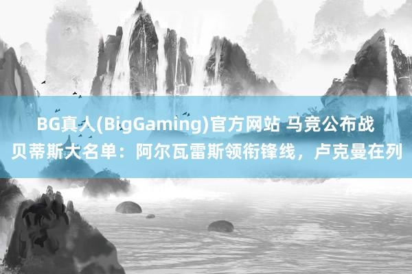 BG真人(BigGaming)官方网站 马竞公布战贝蒂斯大名单：阿尔瓦雷斯领衔锋线，卢克曼在列