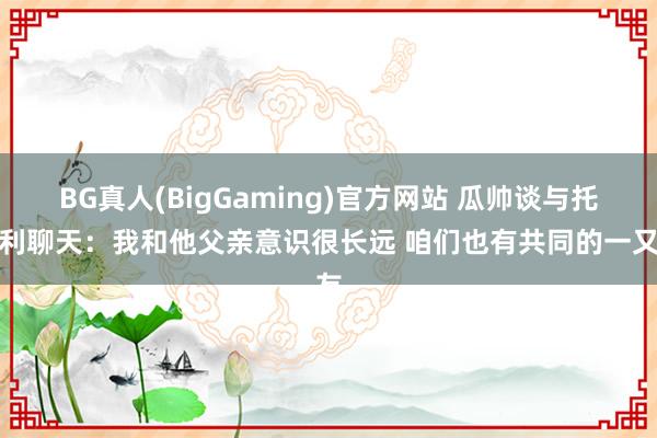 BG真人(BigGaming)官方网站 瓜帅谈与托纳利聊天：我和他父亲意识很长远 咱们也有共同的一又友