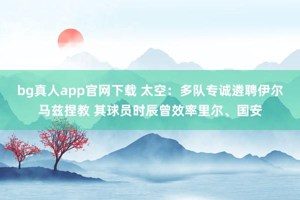 bg真人app官网下载 太空：多队专诚遴聘伊尔马兹捏教 其球员时辰曾效率里尔、国安