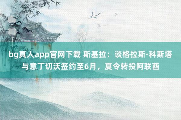 bg真人app官网下载 斯基拉：谈格拉斯·科斯塔与意丁切沃签约至6月，夏令转投阿联酋