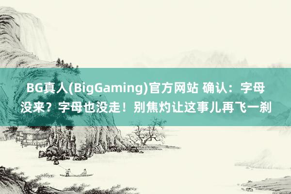 BG真人(BigGaming)官方网站 确认：字母没来？字母也没走！别焦灼让这事儿再飞一刹