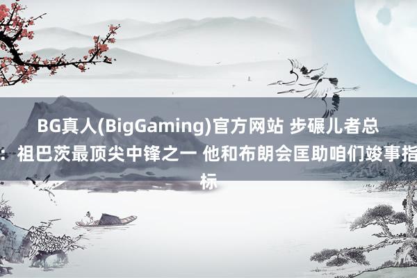 BG真人(BigGaming)官方网站 步碾儿者总裁：祖巴茨最顶尖中锋之一 他和布朗会匡助咱们竣事指标