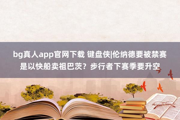 bg真人app官网下载 键盘侠|伦纳德要被禁赛是以快船卖祖巴茨？步行者下赛季要升空