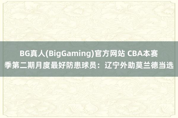 BG真人(BigGaming)官方网站 CBA本赛季第二期月度最好防患球员：辽宁外助莫兰德当选