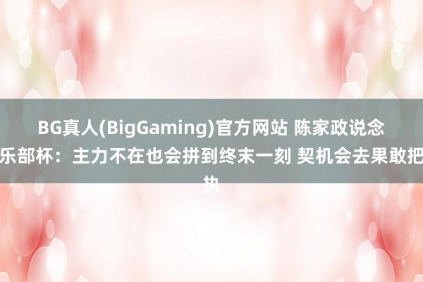 BG真人(BigGaming)官方网站 陈家政说念俱乐部杯：主力不在也会拼到终末一刻 契机会去果敢把执