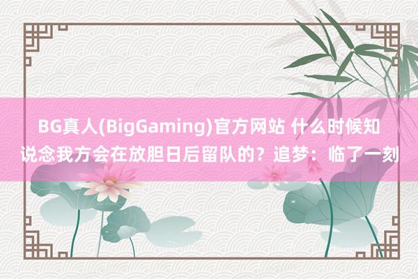 BG真人(BigGaming)官方网站 什么时候知说念我方会在放胆日后留队的？追梦：临了一刻
