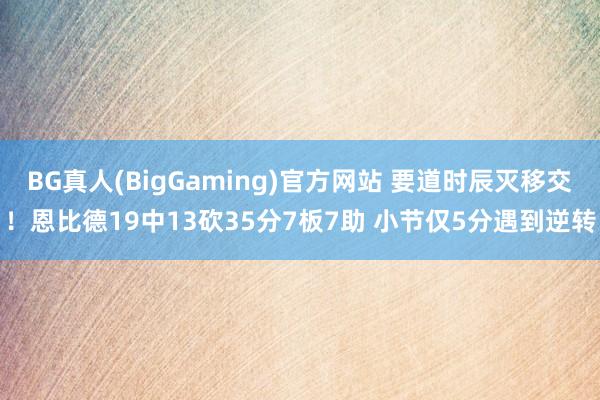 BG真人(BigGaming)官方网站 要道时辰灭移交！恩比德19中13砍35分7板7助 小节仅5分遇到逆转