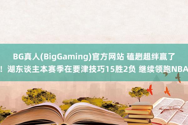 BG真人(BigGaming)官方网站 磕趔趄绊赢了！湖东谈主本赛季在要津技巧15胜2负 继续领跑NBA