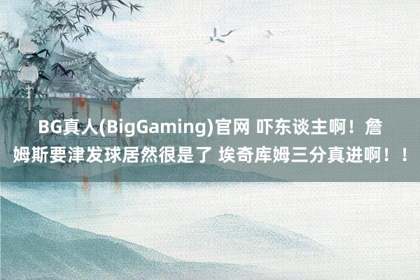 BG真人(BigGaming)官网 吓东谈主啊！詹姆斯要津发球居然很是了 埃奇库姆三分真进啊！！