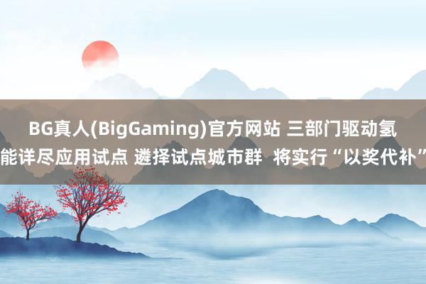 BG真人(BigGaming)官方网站 三部门驱动氢能详尽应用试点 遴择试点城市群  将实行“以奖代补”