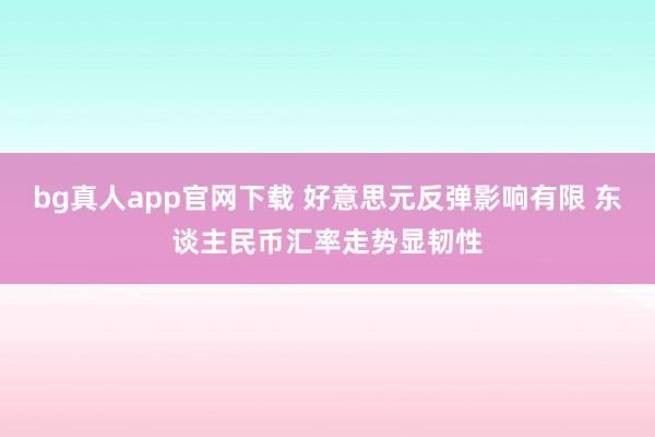 bg真人app官网下载 好意思元反弹影响有限 东谈主民币汇率走势显韧性