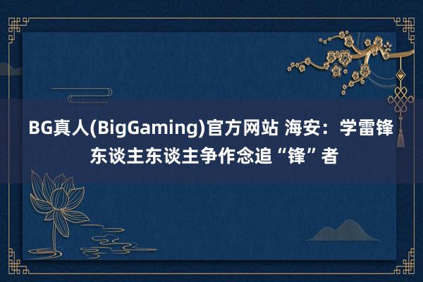 BG真人(BigGaming)官方网站 海安：学雷锋 东谈主东谈主争作念追“锋”者
