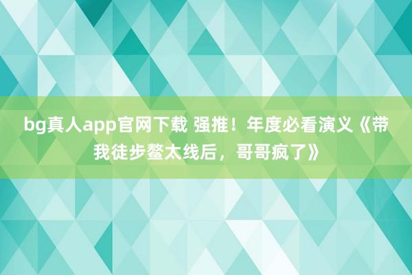 bg真人app官网下载 强推！年度必看演义《带我徒步鳌太线后，哥哥疯了》