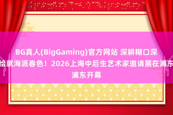 BG真人(BigGaming)官方网站 深耕糊口深处，绘就海派春色！2026上海中后生艺术家邀请展在浦东开幕