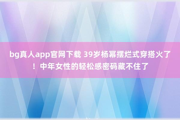 bg真人app官网下载 39岁杨幂摆烂式穿搭火了！中年女性的轻松感密码藏不住了