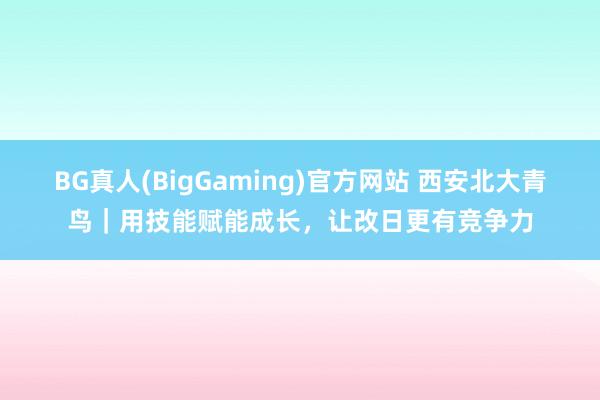 BG真人(BigGaming)官方网站 西安北大青鸟｜用技能赋能成长，让改日更有竞争力