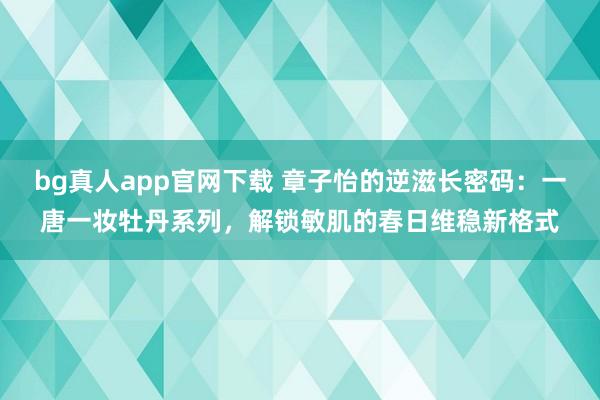 bg真人app官网下载 章子怡的逆滋长密码：一唐一妆牡丹系列，解锁敏肌的春日维稳新格式