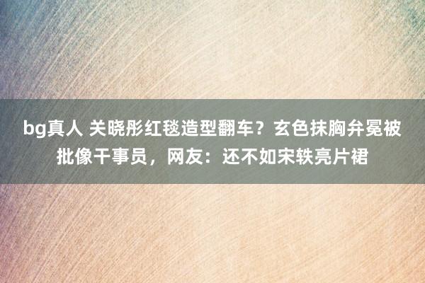 bg真人 关晓彤红毯造型翻车？玄色抹胸弁冕被批像干事员，网友：还不如宋轶亮片裙
