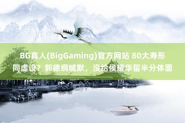 BG真人(BigGaming)官方网站 80大寿形同虚设？郭德纲缄默，没给侯耀华留半分体面