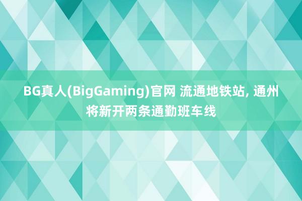 BG真人(BigGaming)官网 流通地铁站， 通州将新开两条通勤班车线