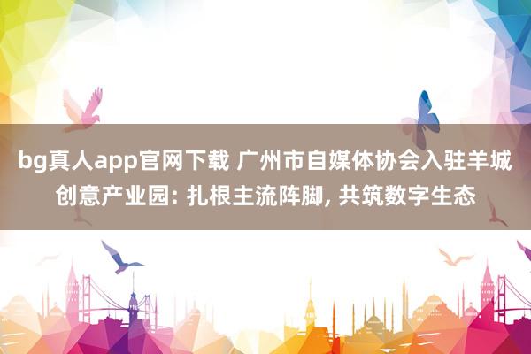 bg真人app官网下载 广州市自媒体协会入驻羊城创意产业园: 扎根主流阵脚， 共筑数字生态