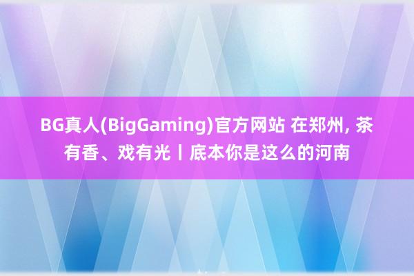 BG真人(BigGaming)官方网站 在郑州， 茶有香、戏有光丨底本你是这么的河南