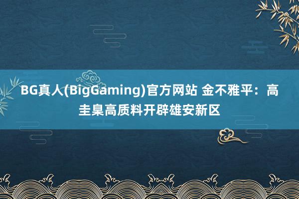 BG真人(BigGaming)官方网站 金不雅平：高圭臬高质料开辟雄安新区
