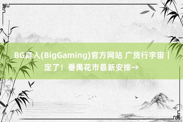 BG真人(BigGaming)官方网站 广货行宇宙｜定了！番禺花市最新安排→