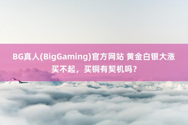 BG真人(BigGaming)官方网站 黄金白银大涨买不起，买铜有契机吗？