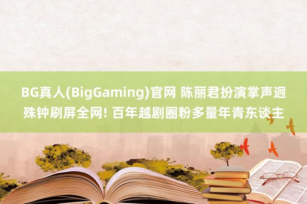 BG真人(BigGaming)官网 陈丽君扮演掌声迥殊钟刷屏全网! 百年越剧圈粉多量年青东谈主