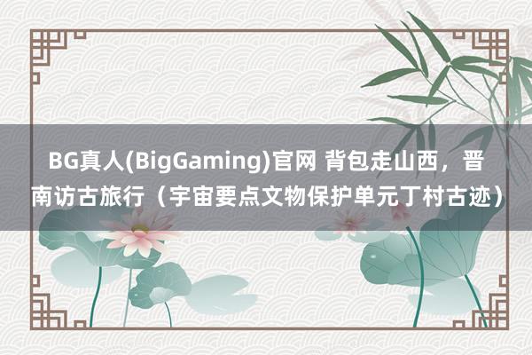 BG真人(BigGaming)官网 背包走山西，晋南访古旅行（宇宙要点文物保护单元丁村古迹）