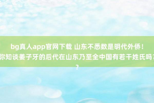 bg真人app官网下载 山东不悉数是明代外侨！你知谈姜子牙的后代在山东乃至全中国有若干姓氏吗？