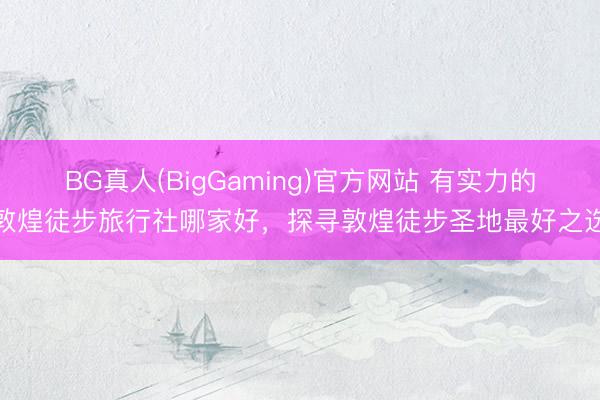 BG真人(BigGaming)官方网站 有实力的敦煌徒步旅行社哪家好，探寻敦煌徒步圣地最好之选