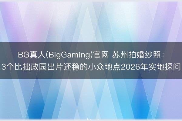 BG真人(BigGaming)官网 苏州拍婚纱照：3个比拙政园出片还稳的小众地点2026年实地探问
