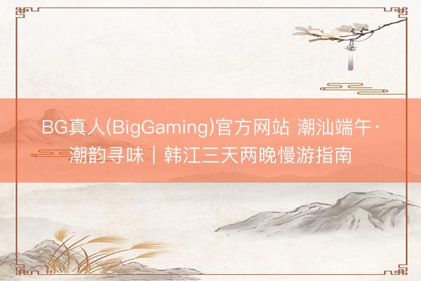 BG真人(BigGaming)官方网站 潮汕端午·潮韵寻味｜韩江三天两晚慢游指南