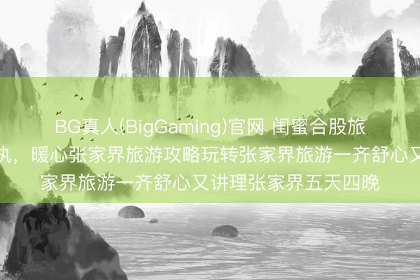 BG真人(BigGaming)官网 闺蜜合股旅行主打安闲稳重无固执，暖心张家界旅游攻略玩转张家界旅游一齐舒心又讲理张家界五天四晚