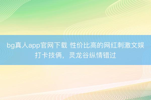 bg真人app官网下载 性价比高的网红刺激文娱打卡技俩，灵龙谷纵情错过