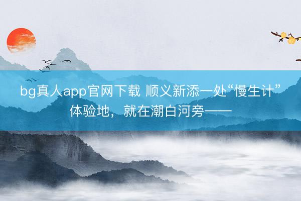 bg真人app官网下载 顺义新添一处“慢生计”体验地，就在潮白河旁——