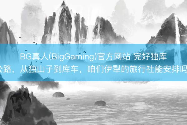 BG真人(BigGaming)官方网站 完好独库公路，从独山子到库车，咱们伊犁的旅行社能安排吗？