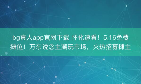 bg真人app官网下载 怀化速看！5.16免费摊位！万东说念主潮玩市场，火热招募摊主