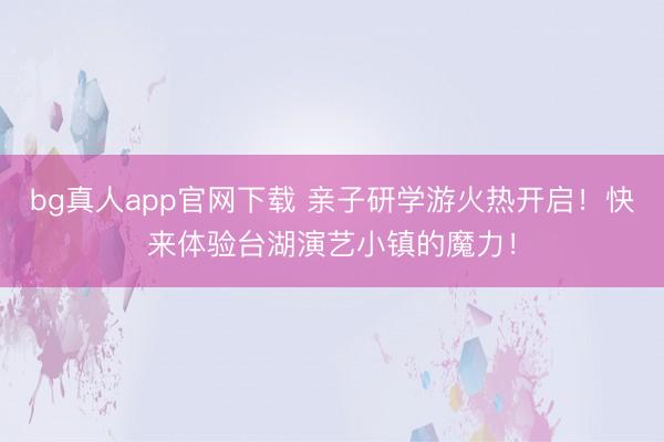 bg真人app官网下载 亲子研学游火热开启！快来体验台湖演艺小镇的魔力！