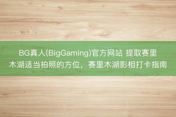 BG真人(BigGaming)官方网站 提取赛里木湖适当拍照的方位，赛里木湖影相打卡指南
