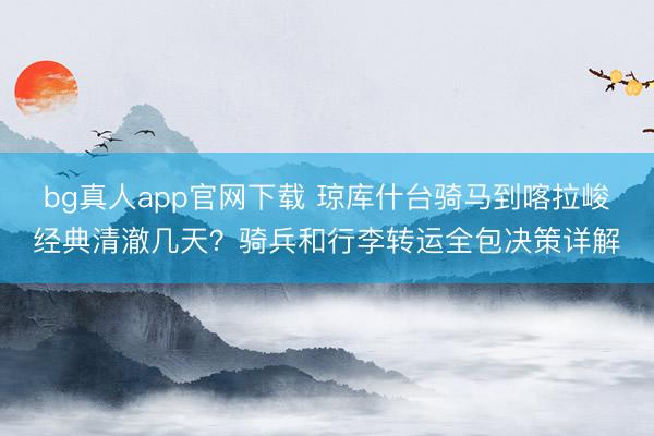 bg真人app官网下载 琼库什台骑马到喀拉峻经典清澈几天？骑兵和行李转运全包决策详解
