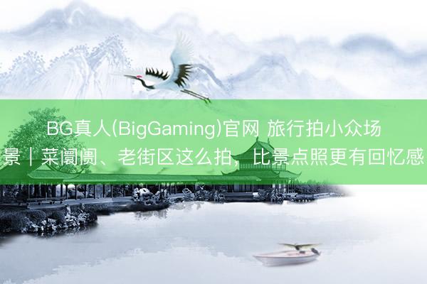 BG真人(BigGaming)官网 旅行拍小众场景｜菜阛阓、老街区这么拍，比景点照更有回忆感