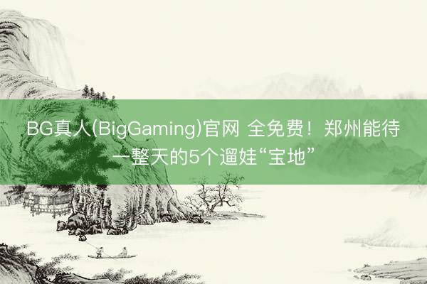 BG真人(BigGaming)官网 全免费！郑州能待一整天的5个遛娃“宝地”