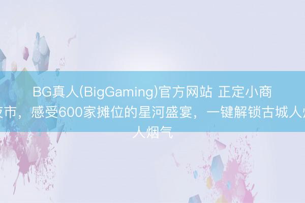 BG真人(BigGaming)官方网站 正定小商品夜市，感受600家摊位的星河盛宴，一键解锁古城人烟气