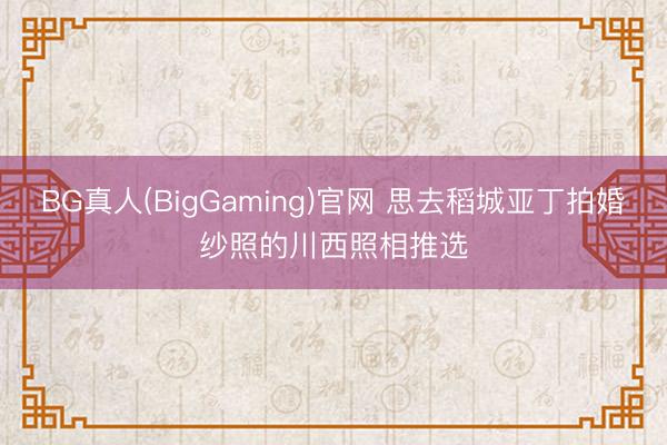 BG真人(BigGaming)官网 思去稻城亚丁拍婚纱照的川西照相推选