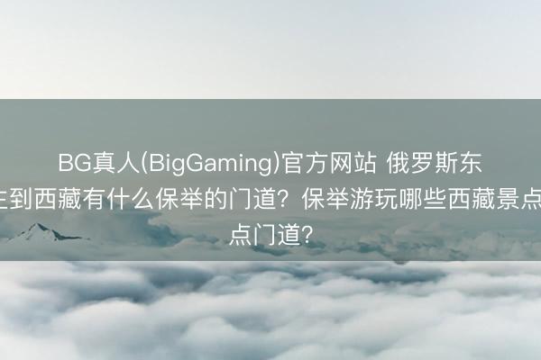 BG真人(BigGaming)官方网站 俄罗斯东说念主到西藏有什么保举的门道？保举游玩哪些西藏景点门道？
