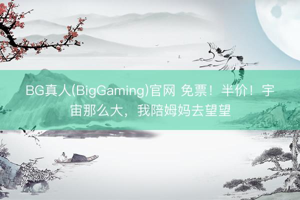 BG真人(BigGaming)官网 免票！半价！宇宙那么大，我陪姆妈去望望